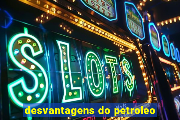 desvantagens do petroleo